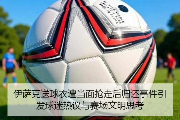 伊萨克送球衣遭当面抢走后归还事件引发球迷热议与赛场文明思考